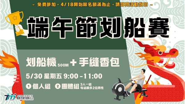 最新消息-【公告】 端午節划船賽 4/18開始報名至5/10  21:00止 ，或額滿即止
需年滿18歲以上(以比賽當天為準)
【比賽項目】拉划船機500公尺+ DIY縫香包 -  取時間最短者獲勝
個人組-名額做多10組
團體組-名額最多6組 (3人一組，每組最多2位男性) 
【4組以上取2名，5組取3名】