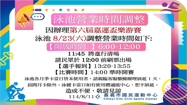 最新消息-【公告】因辦理第六屆嘉運盃樂游賽
泳池8/23(六)調整營業時間如下:
【開放時間 】6:00-12:00
11:45 將進行清場，請民眾於12:00前刷票出場
【選手報到】13:20-13:55
【比賽時間】14:00準時開賽
泳池各月季卡當日皆未使用者，
請親臨客服櫃檯辦理展延1天，晨間月卡除外。
泳健卡當日如有使用體適能中心，恕不展延。
造成不便，敬請見諒