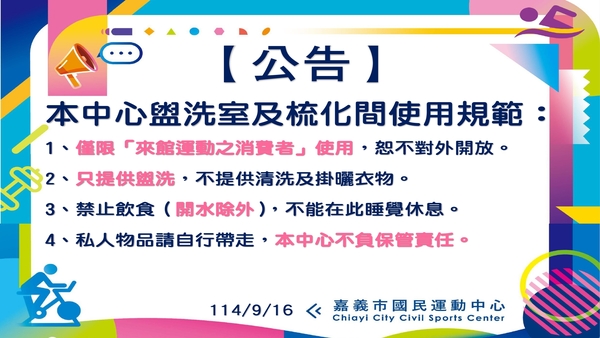 最新消息-【公告】#本中心盥洗室及梳化間使用規範：
1、僅限「來館運動之消費者」使用，恕不對外開放。
2、只提供盥洗，不提供清洗及掛曬衣物。
3、禁止飲食（開水除外），不能在此睡覺休息。
4、私人物品請自行帶走，本中心不負保管責任。