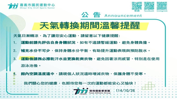 最新消息-【公告】天氣日漸轉涼，為了讓您安心運動，請留意以下健康提醒:
1. 運動前請先評估自身身體狀況，如有不適請暫緩運動，避免身體負擔。
2. 補充水分不可少，保持身體水分平衡，有助提升運動表現與預防脫水。
3. 運動後請務必擦乾汗水並更換乾爽衣物，避免因著涼而感冒，特別是在使用游泳池後。
4. 館內空調溫度適中，請視個人狀況適時增減衣物，保護身體不受寒。
我們關心您的健康，也期待您每一次的運動都能安心又愉快！
★家人、好友 相約一起運動更有動力，有伴更安全~