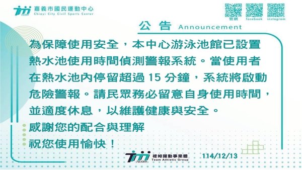 最新消息-【公告】為保障使用安全，
本中心游泳池館已設置
熱水池使用時間偵測警報系統。
當使用者在熱水池內停留超過15分鐘，
系統將啟動危險警報。
請民眾務必留意自身使用時間，
並適度休息，以維護健康與安全。
感謝您的配合與理解
祝您使用愉快！