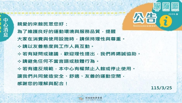 最新消息-【公告】親愛的來館民眾您好：
為了維護良好的運動環境與服務品質，提醒
大家在消費與使用設施時，請保持理性與尊重。
✧請以友善態度與工作人員互動。
✧若有疑問或建議，歡迎理性提出，我們將竭誠協助。
✧請避免任何不當言語或肢體行為。
✧若有違反規範，本中心有權禁止入館或停止使用。
讓我們共同營造安全、舒適、友善的運動空間，
感謝您的理解與配合！